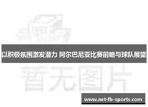 以积极氛围激发潜力 阿尔巴尼亚比赛前瞻与球队展望