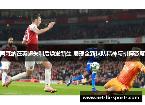 阿森纳在英超失利后焕发新生 展现全新球队精神与拼搏态度