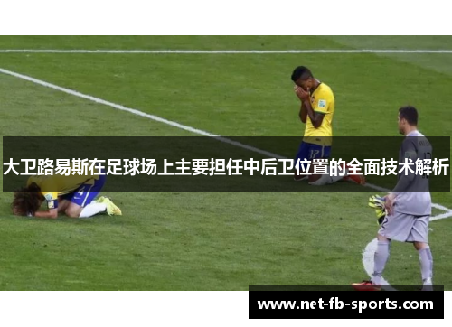 大卫路易斯在足球场上主要担任中后卫位置的全面技术解析 大卫路易斯在足球场上主要担任中后卫位置的全面技术解析