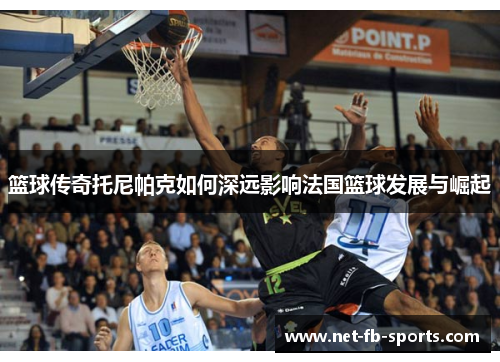 篮球传奇托尼帕克如何深远影响法国篮球发展与崛起