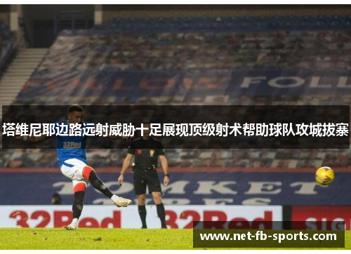 塔维尼耶边路远射威胁十足展现顶级射术帮助球队攻城拔寨 塔维尼耶边路远射威胁十足展现顶级射术帮助球队攻城拔寨