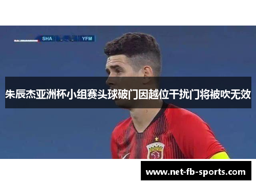 朱辰杰亚洲杯小组赛头球破门因越位干扰门将被吹无效 朱辰杰亚洲杯小组赛头球破门因越位干扰门将被吹无效