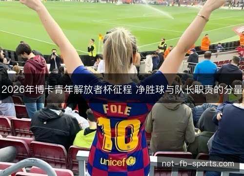 2026年博卡青年解放者杯征程 净胜球与队长职责的分量